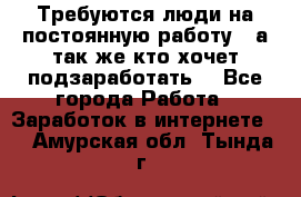 Требуются люди на постоянную работу,  а так же кто хочет подзаработать! - Все города Работа » Заработок в интернете   . Амурская обл.,Тында г.